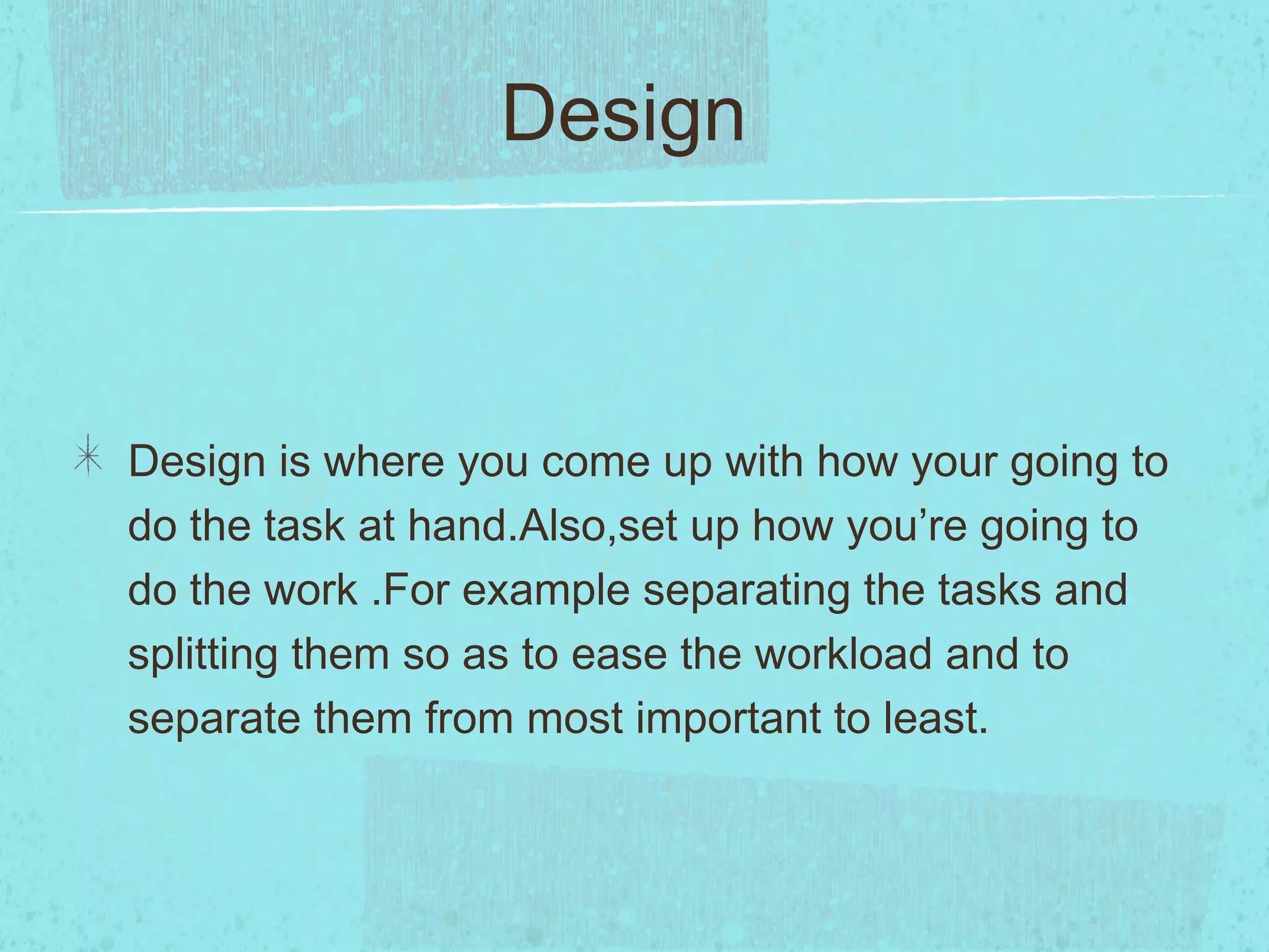 Design



Design is where you come up with how your going to
do the task at hand.Also,set up how you’re going to
do the work .For example separating the tasks and
splitting them so as to ease the workload and to
separate them from most important to least.
 