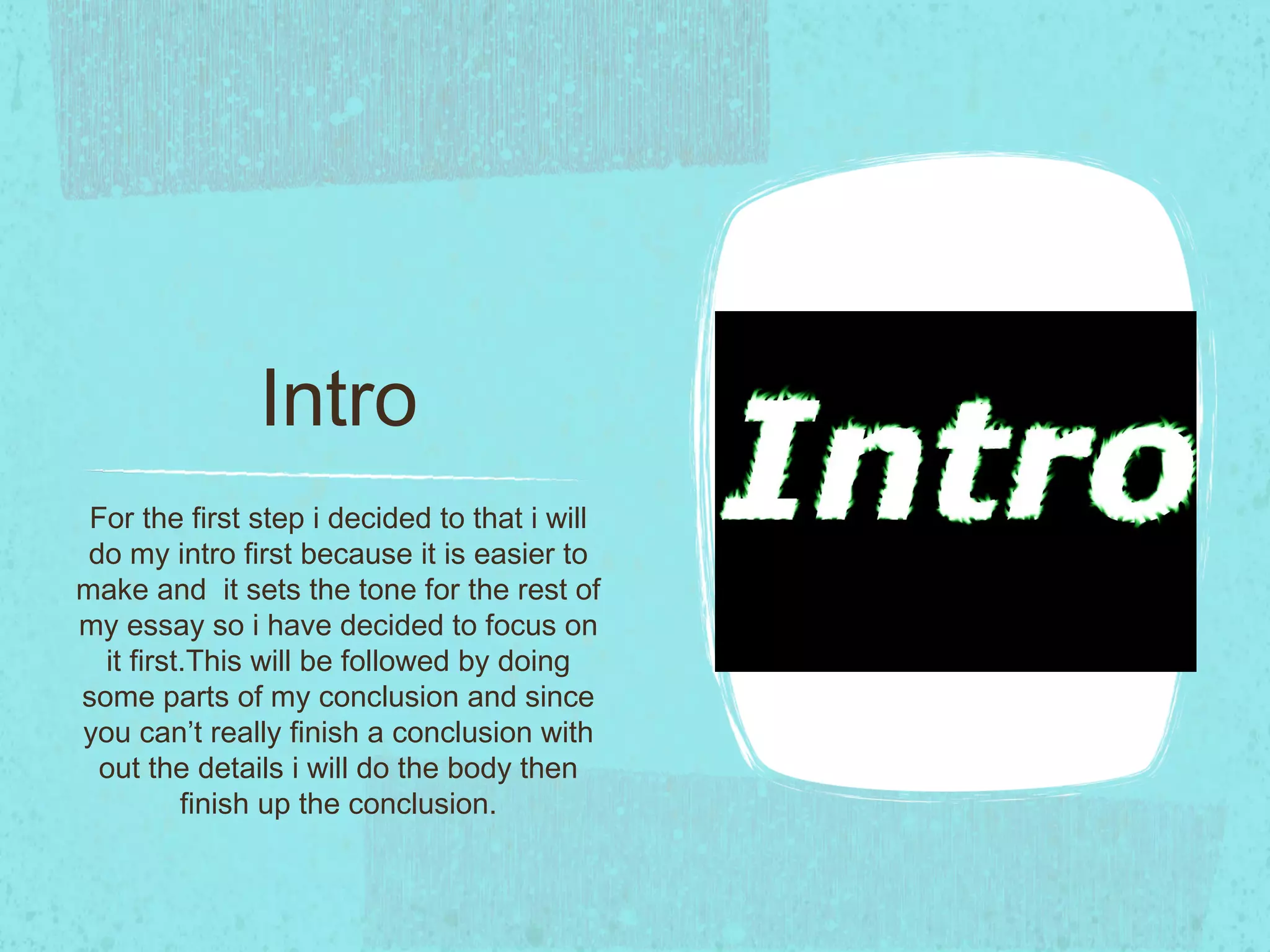 Intro
 For the first step i decided to that i will
 do my intro first because it is easier to
make and it sets the tone for the rest of
my essay so i have decided to focus on
  it first.This will be followed by doing
some parts of my conclusion and since
you can’t really finish a conclusion with
  out the details i will do the body then
          finish up the conclusion.
 