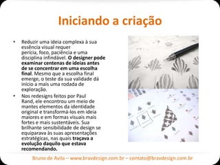 Iniciando a criação
•   Reduzir uma ideia complexa à sua
    essência visual requer
    perícia, foco, paciência e uma
    disciplina infindável. O designer pode
    examinar centenas de ideias antes
    de se concentrar em uma escolha
    final. Mesmo que a escolha final
    emerge, o teste da sua validade dá
    início a mais uma rodada de
    exploração.
•   Nos redesigns feitos por Paul
    Rand, ele encontrou um meio de
    mantes elementos da identidade
    original e transformá-los em ideia
    maiores e em formas visuais mais
    fortes e mais sustentáveis. Sua
    brilhante sensibilidade de design se
    equiparava às suas apresentações
    estratégicas, nas quais traçava a
    evolução daquilo que estava
    recomendando.
        Bruno de Avila – www.bravdesign.com.br – contato@bravdesign.com.br
 