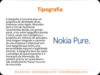Tipografia
A tipografia é essencial para um
programa de identidade eficaz.
Empresas como Apple, Mercedes-
Benz e Citi são facilmente
reconhecidas devido, em grande
parte, a seu estilo tipográfico distinto
e único, usado com inteligência e
propósito em milhares de aplicações.
Uma imagem integrada e coerente
de uma empresa é impossível sem
uma tipografia que tenha uma
personalidade especial e legibilidade
inerente. A tipografia deve dar apoio
à estratégia de posicionamento e à
hierarquia da informação. Ela
também precisa ser sustentável e
não simplesmente flutuar na curva
de uma onda.

        Bruno de Avila – www.bravdesign.com.br – contato@bravdesign.com.br
 