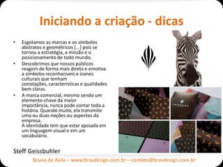 Iniciando a criação - dicas
•   Esgotamos as marcas e os símbolos
    abstratos e geométricos [...] pois se
    tornou a estratégia, a missão e o
    posicionamento de todo mundo.
•   Descobrimos que nossos públicos
    reagem de forma mais direta e emotiva
    a símbolos reconhecíveis e ícones
    culturais que tenham
    conotações, características e qualidades
    bem claras.
•   A marca comercial, mesmo sendo um
    elemento-chave da maior
    importância, nunca pode contar toda a
    história. Quando muito, ela transmite
    uma ou duas noções ou aspectos da
    empresa.
    A identidade tem que estar apoiada em
    um linguagem visual e em um
    vocabulário.


Steff Geissbuhler
         Bruno de Avila – www.bravdesign.com.br – contato@bravdesign.com.br
 