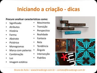 Iniciando a criação - dicas
Procure analisar características como:
• Significado            • Movimento
• Atributos              • Transição
• História               • Perspectiva
• Forma                  • Realidade
• Abstrato               • Fantasia
• Pictórico              • Reta
• Monogramas             • Tendência
• Marca com palavras • Ângulo
• Combinação             • Intersecção
• Luz                    • Padrões
• Imagem estática

       Bruno de Avila – www.bravdesign.com.br – contato@bravdesign.com.br
 