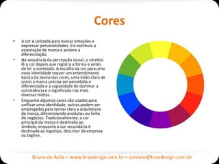 Cores
•   A cor é utilizada para evocar emoções e
    expressar personalidades. Ela estimula a
    associação de marca e acelera a
    diferenciação.
•   Na sequência da percepção visual, o cérebro
    lê a cor depois que registra a forma e antes
    de ler o conteúdo. A escolha da cor para uma
    nova identidade requer um entendimento
    básico da teoria das cores, uma visão clara de
    como a marca precisa ser percebida e
    diferenciada e a capacidade de dominar a
    consistência e o significado nas mais
    diversas mídias.
•   Enquanto algumas cores são usadas para
    unificar uma identidade, outras podem ser
    empregadas para tornar clara a arquitetura
    de marca, diferenciando produtos ou linha
    de negócios. Tradicionalmente, a cor
    principal da marca é destinada ao
    símbolo, enquanto a cor secundária é
    destinada ao logotipo, descritor da empresa
    ou tagline.



         Bruno de Avila – www.bravdesign.com.br – contato@bravdesign.com.br
 