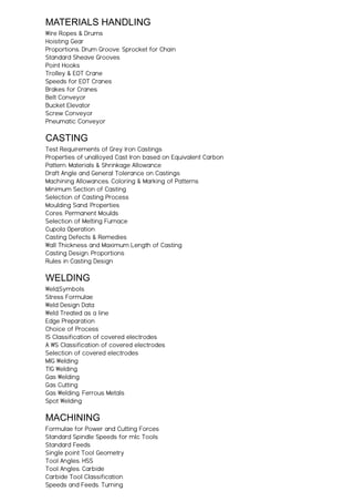 MATERIALS HANDLING
Wire Ropes & Drums
Hoisting Gear
Proportions. Drum Groove. Sprocket for Chain
Standard Sheave Grooves
Point Hooks
Trolley & EOT Crane
Speeds for EOT Cranes
Brakes for Cranes
Belt Conveyor
Bucket Elevator
Screw Conveyor
Pneumatic Conveyor
CASTING
Test Requirements of Grey Iron Castings
Properties of unalloyed Cast Iron based on Equivalent Carbon
Pattern. Materials & Shrinkage Allowance
Draft Angle and General Tolerance on Castings
Machining Allowances. Coloring & Marking of Patterns
Minimum Section of Casting
Selection of Casting Process
Moulding Sand. Properties
Cores. Permanent Moulds
Selection of Melting Furnace
Cupola Operation
Casting Defects & Remedies
Wall Thickness and Maximum Length of Casting
Casting Design. Proportions
Rules in Casting Design
WELDING
Weld;Symbols
Stress Formulae
Weld Design Data
Weld Treated as a line
Edge Preparation
Choice of Process
IS Classification of covered electrodes
A WS Classification of covered electrodes
Selection of covered electrodes
MIG Welding
TIG Welding
Gas Welding
Gas Cutting
Gas Welding. Ferrous Metals
Spot Welding
MACHINING
Formulae for Power and Cutting Forces
Standard Spindle Speeds for mlc Tools
Standard Feeds
Single point Tool Geometry
Tool Angles. HSS
Tool Angles. Carbide
Carbide Tool Classification
Speeds and Feeds. Turning
 