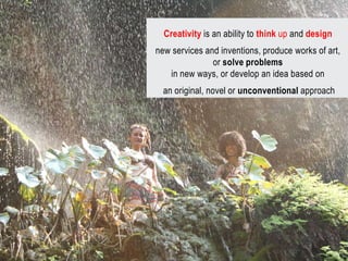 Creativity is an ability to think up and design
new services and inventions, produce works of art,
               or solve problems
   in new ways, or develop an idea based on
  an original, novel or unconventional approach
 