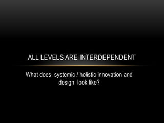 ALL LEVELS ARE INTERDEPENDENT

What does systemic / holistic innovation and
            design look like?
 