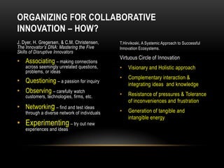 ORGANIZING FOR COLLABORATIVE
INNOVATION – HOW?
J. Dyer, H. Gregersen, & C.M. Christensen,     T.Hirvikoski, A Systemic Approach to Successful
The Innovator’s DNA: Mastering the Five        Innovation Ecosystems.
Skills of Disruptive Innovators
                                               Virtuous Circle of Innovation
• Associating – making connections
    across seemingly unrelated questions,      •   Visionary and Holistic approach
    problems, or ideas
                                               •   Complementary interaction &
• Questioning – a passion for inquiry              integrating ideas and knowledge
• Observing – carefully watch                  •   Resistance of pressures & Tolerance
    customers, technologies, firms, etc.
                                                   of inconveniences and frustration
• Networking – find and test ideas
    through a diverse network of individuals   •   Generation of tangible and
                                                   intangible energy
• Experimenting – try out new
    experiences and ideas
 