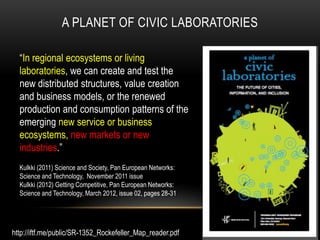 A PLANET OF CIVIC LABORATORIES

  “In regional ecosystems or living
  laboratories, we can create and test the
  new distributed structures, value creation
  and business models, or the renewed
  production and consumption patterns of the
  emerging new service or business
  ecosystems, new markets or new
  industries.”
  Kulkki (2011) Science and Society, Pan European Networks:
  Science and Technology, November 2011 issue
  Kulkki (2012) Getting Competitive, Pan European Networks:
  Science and Technology, March 2012, issue 02, pages 28-31




http://iftf.me/public/SR-1352_Rockefeller_Map_reader.pdf
 