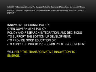 Kulkki (2011) Science and Society, Pan European Networks: Science and Technology, November 2011 issue
Kulkki (2012) Getting Competitive, Pan European Networks: Science and Technology, March 2012, issue 02,
pages 28-31




INNOVATIVE REGIONAL POLICY,
OPEN GOVERNMENT POLICY,
POLICY AND RESEARCH INTEGRATION, AND DECISIONS
-TO SUPPORT THE BOTTOM-UP DEVELOPMENT,
-TO PROVIDE GOOD EDUCATION OR
-TO APPLY THE PUBLIC PRE-COMMERCIAL PROCUREMENT

WILL HELP THE TRANSFORMATIVE INNOVATION TO
EMERGE.
 