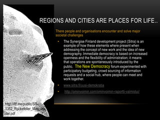 REGIONS AND CITIES ARE PLACES FOR LIFE..
                            There people and organisations encounter and solve major
                            societal challenges
                             •   The Synergise Finland development project (Sitra) is an
                                 example of how these elements where present when
                                 addressing the concept of new work and the idea of new
                                 demography. Immediate democracy is based on increased
                                 openness and the flexibility of administration; it means
                                 that operations are spontaneously introduced by the
                                 public. The New Democracy forum experimented with
                                 participatory budgeting, crowd sourcing of information
                                 requests and a social hub, where people can meet and
                                 work together.
                             •   www.sitra.fi/uusi-demokratia
                             •   http://ominvoimin.com/ominvoimin-raportti-valmistui/


http://iftf.me/public/SR-
1352_Rockefeller_Map_rea
der.pdf
 
