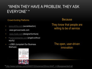 “WHEN THEY HAVE A PROBLEM, THEY ASK
  EVERYONE” *
  Crowd-funding Platforms                                      Because
                                                   They know that people are
                                                     willing to be of service




                                                      The open, user-driven
                                                           innovation:




* http://www.nytimes.com/2008/07/22/science/22inno.html?_r=2&pagewanted=all
 