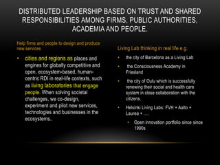 DISTRIBUTED LEADERSHIP BASED ON TRUST AND SHARED
  RESPONSIBILITIES AMONG FIRMS, PUBLIC AUTHORITIES,
                ACADEMIA AND PEOPLE.
Help firms and people to design and produce
new services                                  Living Lab thinking in real life e.g.
• cities and regions as places and            •   the city of Barcelona as a Living Lab
    engines for globally competitive and      •   the Consciousness Academy in
    open, ecosystem-based, human-                 Friesland
    centric RDI in real-life contexts, such   •    the city of Oulu which is successfully
    as living laboratories that engage            renewing their social and health care
    people. When solving societal                 system in close collaboration with the
    challenges, we co-design,                     citizens.
    experiment and pilot new services,        •   Helsinki Living Labs: FVH + Aalto +
    technologies and businesses in the            Laurea + ….
    ecosystems..
                                                   •   Open innovation portfolio since since
                                                       1990s
 