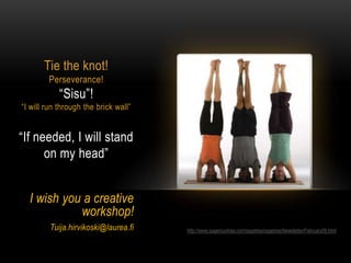 Tie the knot!
        Perseverance!
            “Sisu”!
“I will run through the brick wall”


“If needed, I will stand
      on my head”


  I wish you a creative
            workshop!
         Tuija.hirvikoski@laurea.fi   http://www.sagerountree.com/sagetree/sagetree/Newsletter/February09.html
 