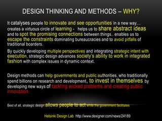 DESIGN THINKING AND METHODS – WHY?
It catalyses people to innovate and see opportunities in a new way…
creates a virtuous circle of learning - helps us to share abstract ideas
and to spot the promising connections between things.. enables us to
escape the constraints dominating bureaucracies and to avoid pitfalls of
traditional boarders.
By quickly developing multiple perspectives and integrating strategic intent with
execution, strategic design advances society‟s ability to work in integrated
fashion with complex issues in dynamic context.

Design methods can help governments and public authorities, who traditionally
spend billions on research and development , to invest in themselves by
developing new ways of tackling wicked problems and creating public
innovation.

Best of all, strategic design allows   people to act while the government facilitates .

                          Helsinki Design Lab http://www.dexigner.com/news/24189
 