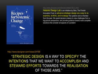 http://www.dexigner.com/directory/detail/19311.html
                                     Helsinki Design Lab is an initiative by Sitra, The Finnish
                                     Innovation Fund, to advance strategic design as a way to re-
                                     examine, re-think, and re-design the systems we've inherited
                                     from the past. We assist decision-makers to view challenges from a
                                     big-picture perspective, and provide guidance toward more complete
                                     solutions that consider all aspects of a problem




http://www.dexigner.com/news/24189

   “STRATEGIC DESIGN IS A WAY TO SPECIFY THE
 INTENTIONS THAT WE WANT TO ACCOMPLISH AND
  STEWARD EFFORTS TOWARDS THE REALISATION
                OF THOSE AIMS.”
 