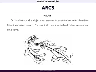 www.mauriciomallet.com
DESIGN DE ANIMAÇÃO
ARCS
ARCOS
Os movimentos dos objetos na natureza acontecem em arcos descritos
(não lineares) no espaço. Por isso, todo percurso realizado deve sempre ser
uma curva.
 