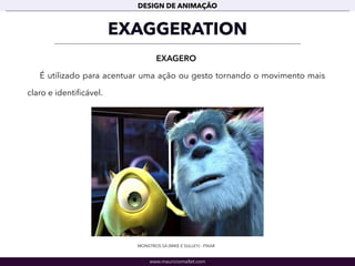 www.mauriciomallet.com
DESIGN DE ANIMAÇÃO
EXAGGERATION
EXAGERO
É utilizado para acentuar uma ação ou gesto tornando o movimento mais
claro e identiﬁcável.
MONSTROS SA (MIKE E SULLEY) - PIXAR
 