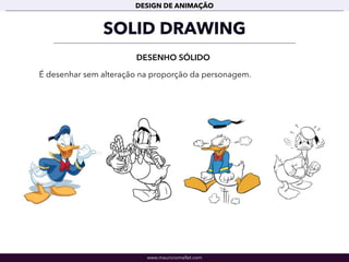 www.mauriciomallet.com
DESIGN DE ANIMAÇÃO
SOLID DRAWING
DESENHO SÓLIDO
É desenhar sem alteração na proporção da personagem.
 