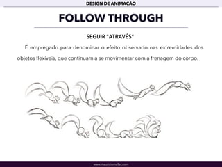 www.mauriciomallet.com
DESIGN DE ANIMAÇÃO
FOLLOW THROUGH
SEGUIR "ATRAVÉS"
É empregado para denominar o efeito observado nas extremidades dos
objetos ﬂexíveis, que continuam a se movimentar com a frenagem do corpo.
 