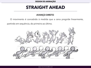 www.mauriciomallet.com
DESIGN DE ANIMAÇÃO
STRAIGHT AHEAD
AVANÇO DIRETO
O movimento é concebido à medida que a cena progride linearmente,
partindo em sequência, do primeiro ao último.
 