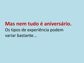 Mas nem tudo é aniversário.
Os tipos de experiência podem
variar bastante...
 
