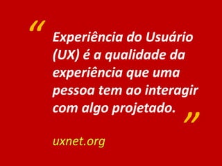 Experiência do Usuário
(UX) é a qualidade da
experiência que uma
pessoa tem ao interagir
com algo projetado.
uxnet.org
“
”
 