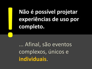 Não é possível projetar
experiências de uso por
completo.
... Afinal, são eventos
complexos, únicos e
individuais.
 