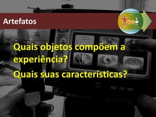 Quais objetos compõem a
experiência?
Quais suas características?
Artefatos
 