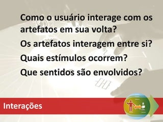 Como o usuário interage com os
artefatos em sua volta?
Os artefatos interagem entre si?
Quais estímulos ocorrem?
Que sentidos são envolvidos?
Interações
 