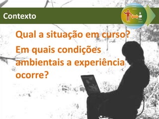 Contexto
Qual a situação em curso?
Em quais condições
ambientais a experiência
ocorre?
 