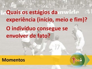 Quais os estágios da
experiência (início, meio e fim)?
O indivíduo consegue se
envolver de fato?
Momentos
 