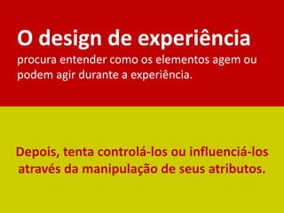 Depois, tenta controlá-los ou influenciá-los
através da manipulação de seus atributos.
O design de experiência
procura entender como os elementos agem ou
podem agir durante a experiência.
 