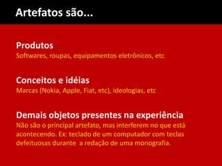 Produtos
Softwares, roupas, equipamentos eletrônicos, etc
Conceitos e idéias
Marcas (Nokia, Apple, Fiat, etc), ideologias, etc
Demais objetos presentes na experiência
Não são o principal artefato, mas interferem no que está
acontecendo. Ex: teclado de um computador com teclas
defeituosas durante a redação de uma monografia.
Artefatos são...
 