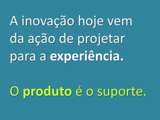 A inovação hoje vem
da ação de projetar
para a experiência.
O produto é o suporte.
 