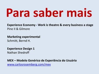 Para saber mais
Experience Economy - Work is theatre & every business a stage
Pine II & Gilmore
Marketing experimental
Schmitt, Bernd H.
Experience Design 1
Nathan Shedroff
MEX – Modelo Genérico de Experiência do Usuário
www.carlosrosemberg.com/mex
 