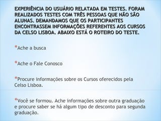 EXPERIÊNCIA DO USUÁRIO RELATADA EM TESTES. FORAM
REALIZADOS TESTES COM TRÊS PESSOAS QUE NÃO SÃO
ALUNAS. DEMANDAMOS QUE OS PARTICIPANTES
ENCONTRASSEM INFORMAÇÕES REFERENTES AOS CURSOS
DA CELSO LISBOA. ABAIXO ESTÁ O ROTEIRO DO TESTE.


*Ache a busca

*Ache o Fale Conosco

*Procure informações sobre os Cursos oferecidos pela
Celso Lisboa.


*Você se formou. Ache informações sobre outra graduação
e procure saber se há algum tipo de desconto para segunda
graduação.
 