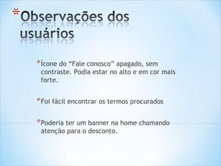 * Ícone do “Fale conosco” apagado, sem
 contraste. Podia estar no alto e em cor mais
 forte.


* Foi fácil encontrar os termos procurados

* Poderia ter um banner na home chamando
 atenção para o desconto.
 