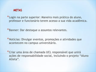 METAS

* Login na parte superior: Maneira mais prática do aluno,
 professor e funcionário terem acesso a sua vida acadêmica.


* Banner: Dar destaque a assuntos relevantes.

* Notícias: Divulgar eventos, promoções e atividades que
 acontecem no campus universitário.


* Criar uma área de chamada UCL responsável que unirá
 ações de responsabilidade social, incluindo o projeto “Aluno
 Atleta”.
 