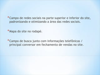 * Campo de redes sociais na parte superior e inferior do site,
 padronizando e otimizando a área das redes sociais.


* Mapa do site no rodapé.

* Campo de busca junto com informações telefônicas /
 principal conversor em fechamento de vendas no site.
 