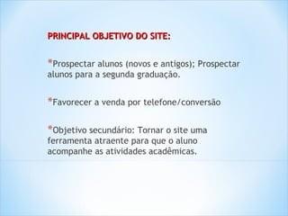 PRINCIPAL OBJETIVO DO SITE:


*Prospectar alunos (novos e antigos); Prospectar
alunos para a segunda graduação.


*Favorecer a venda por telefone/conversão

*Objetivo secundário: Tornar o site uma
ferramenta atraente para que o aluno
acompanhe as atividades acadêmicas.
 