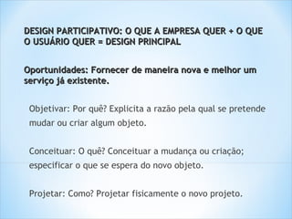 DESIGN PARTICIPATIVO: O QUE A EMPRESA QUER + O QUE
O USUÁRIO QUER = DESIGN PRINCIPAL


Oportunidades: Fornecer de maneira nova e melhor um
serviço já existente.


 Objetivar: Por quê? Explicita a razão pela qual se pretende
 mudar ou criar algum objeto.


 Conceituar: O quê? Conceituar a mudança ou criação;
 especificar o que se espera do novo objeto.


 Projetar: Como? Projetar fisicamente o novo projeto.
 