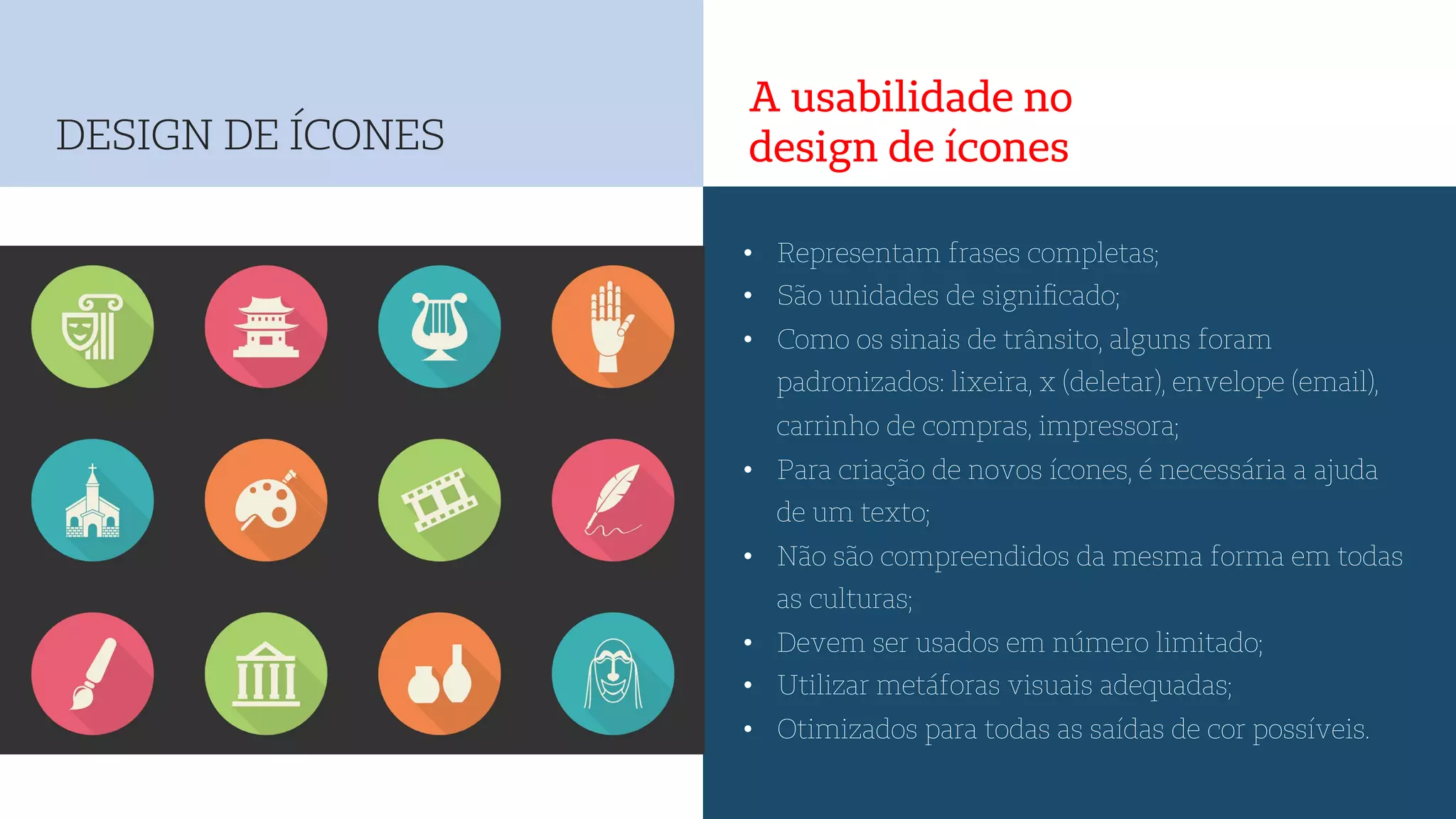 A usabilidade no
design de ícones
•  Representam frases completas;
•  São unidades de signiﬁcado;
•  Como os sinais de trânsito, alguns foram
padronizados: lixeira, x (deletar), envelope (email),
carrinho de compras, impressora;
•  Para criação de novos ícones, é necessária a ajuda
de um texto;
•  Não são compreendidos da mesma forma em todas
as culturas;
•  Devem ser usados em número limitado;
•  Utilizar metáforas visuais adequadas;
•  Otimizados para todas as saídas de cor possíveis.
DESIGN DE ÍCONES
 