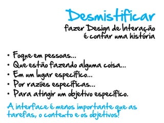 Desmistificar
                    fazer Design de Interação
                         é contar uma história

•   Foque em pessoas...
•   Que estão fazendo alguma coisa...
•   Em um lugar específico...
•   Por razões específicas...
•   Para atingir um objetivo específico.
A interface é menos importante que as
tarefas, o contexto e os objetivos!
 