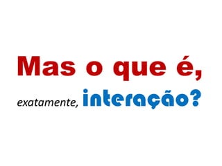 Mas o que é,
exatamente, interação?
 