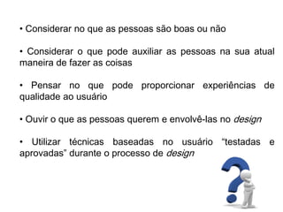 • Considerar no que as pessoas são boas ou não
• Considerar o que pode auxiliar as pessoas na sua atual
maneira de fazer as coisas
• Pensar no que pode proporcionar experiências de
qualidade ao usuário
• Ouvir o que as pessoas querem e envolvê-las no design
• Utilizar técnicas baseadas no usuário “testadas e
aprovadas” durante o processo de design
 