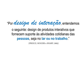 “Por design de interação, entendemos
o seguinte: design de produtos interativos que
fornecem suporte às atividades cotidianas das
pessoas, seja no lar ou no trabalho.”
(PREECE, ROGERS e SHARP, 2005)
 