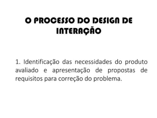 O PROCESSO DO DESIGN DE
INTERAÇÃO
1. Identificação das necessidades do produto
avaliado e apresentação de propostas de
requisitos para correção do problema.
 