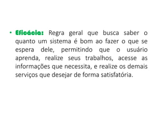 • Eficácia: Regra geral que busca saber o
quanto um sistema é bom ao fazer o que se
espera dele, permitindo que o usuário
aprenda, realize seus trabalhos, acesse as
informações que necessita, e realize os demais
serviços que desejar de forma satisfatória.
 