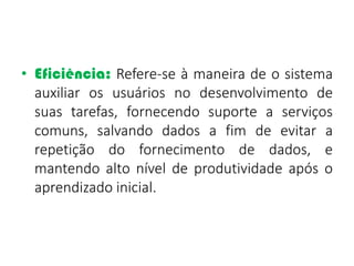 • Eficiência: Refere-se à maneira de o sistema
auxiliar os usuários no desenvolvimento de
suas tarefas, fornecendo suporte a serviços
comuns, salvando dados a fim de evitar a
repetição do fornecimento de dados, e
mantendo alto nível de produtividade após o
aprendizado inicial.
 