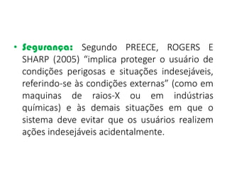 • Segurança: Segundo PREECE, ROGERS E
SHARP (2005) “implica proteger o usuário de
condições perigosas e situações indesejáveis,
referindo-se às condições externas” (como em
maquinas de raios-X ou em indústrias
químicas) e às demais situações em que o
sistema deve evitar que os usuários realizem
ações indesejáveis acidentalmente.
 